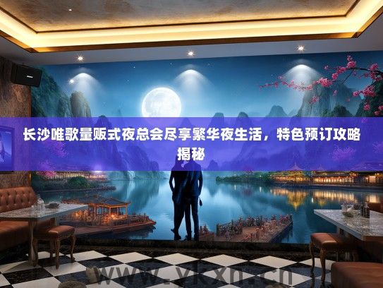 长沙唯歌量贩式夜总会尽享繁华夜生活，特色预订攻略揭秘