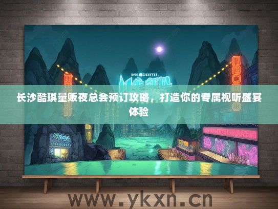 长沙酷琪量贩夜总会预订攻略，打造你的专属视听盛宴体验