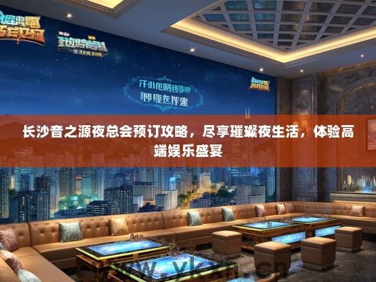 长沙音之源夜总会预订攻略，尽享璀璨夜生活，体验高端娱乐盛宴