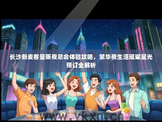 长沙新麦客量贩夜总会体验攻略，繁华夜生活璀璨星光预订全解析