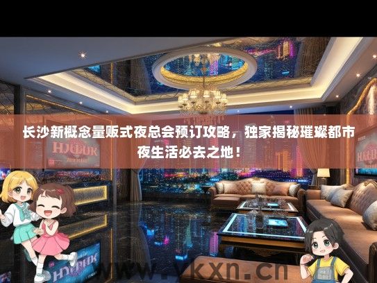 长沙新概念量贩式夜总会预订攻略，独家揭秘璀璨都市夜生活必去之地！