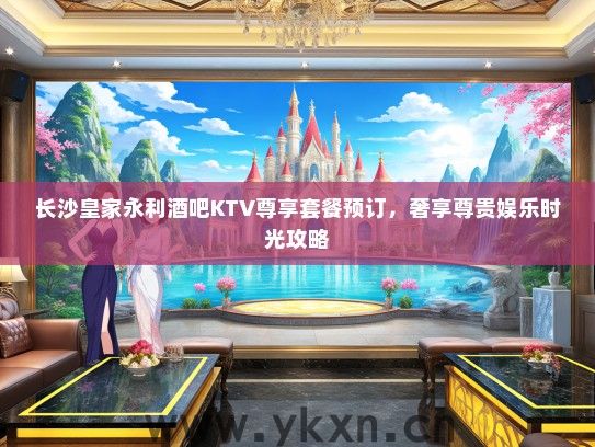 长沙皇家永利酒吧KTV尊享套餐预订，奢享尊贵娱乐时光攻略