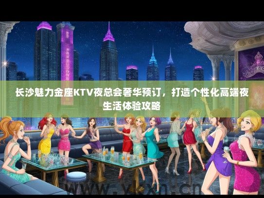 长沙魅力金座KTV夜总会奢华预订，打造个性化高端夜生活体验攻略