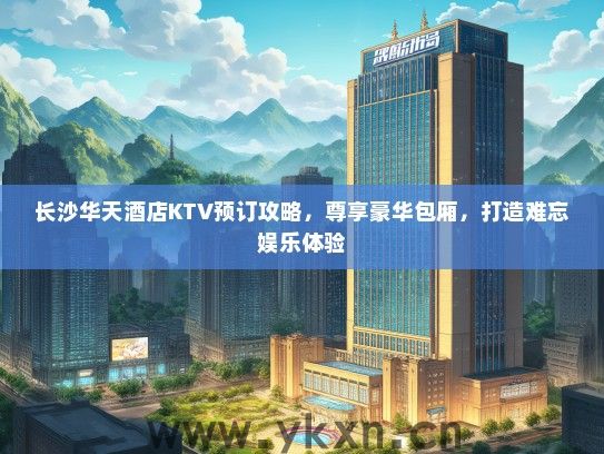 长沙华天酒店KTV预订攻略，尊享豪华包厢，打造难忘娱乐体验