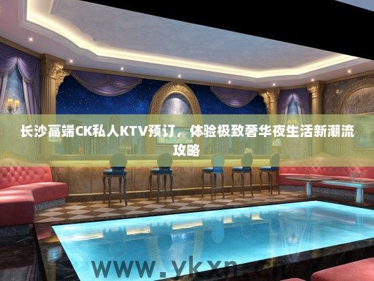 长沙高端CK私人KTV预订，体验极致奢华夜生活新潮流攻略