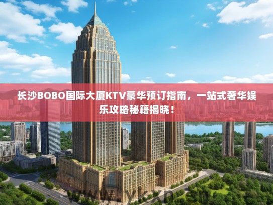 长沙BOBO国际大厦KTV豪华预订指南，一站式奢华娱乐攻略秘籍揭晓！