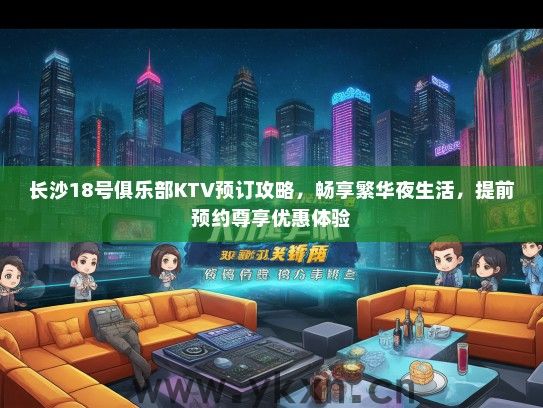 长沙18号俱乐部KTV预订攻略，畅享繁华夜生活，提前预约尊享优惠体验