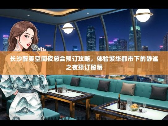 长沙醉美空间夜总会预订攻略，体验繁华都市下的静谧之夜预订秘籍