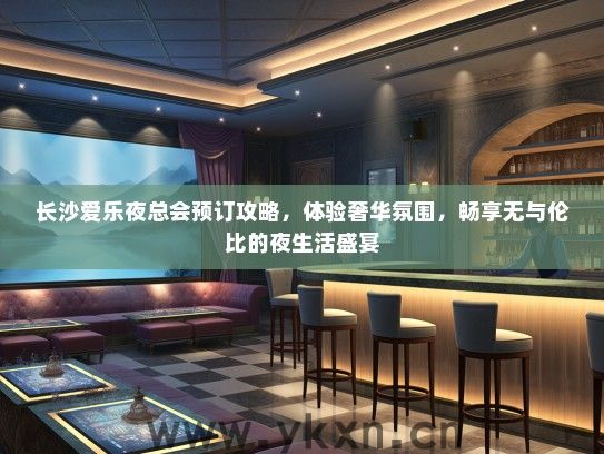 长沙爱乐夜总会预订攻略，体验奢华氛围，畅享无与伦比的夜生活盛宴