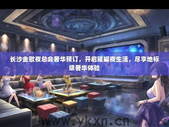 长沙金歌夜总会奢华预订，开启璀璨夜生活，尽享地标级奢华体验