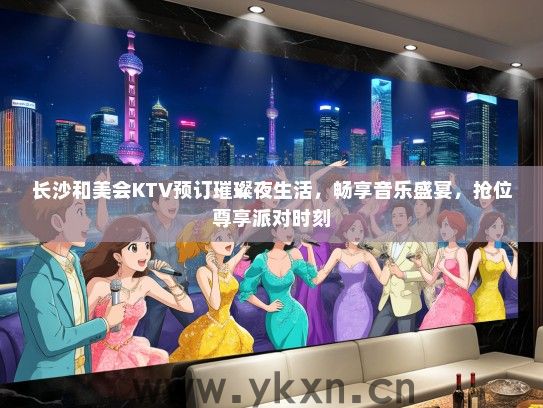 长沙和美会KTV预订璀璨夜生活，畅享音乐盛宴，抢位尊享派对时刻